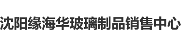 女人被操在线网站沈阳缘海华玻璃制品销售中心